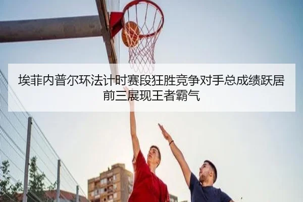 埃菲内普尔环法计时赛段狂胜竞争对手总成绩跃居前三展现王者霸气