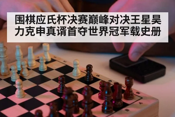 围棋应氏杯决赛巅峰对决王星昊力克申真谞首夺世界冠军载史册